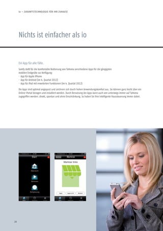Nichts ist einfacher als io
io – ZUKUNFTSTECHNOLOGIE FÜR IHR ZUHAUSE
Ein App für alle Fälle.
Somfy stellt für die komfortable Bedienung von TaHoma verschiedene Apps für die gängigsten
mobilen Endgeräte zur Verfügung:
· App für Apple iPhone
· App für Android (im 4. Quartal 2012)
· App für iPad mit erweiterten Funktionen (im 4. Quartal 2012)
Die Apps sind optimal angepasst und zeichnen sich durch hohen Anwendungskomfort aus. Sie können ganz leicht über ein
Online-Portal bezogen und installiert werden. Durch Benutzung der Apps kann auch von unterwegs immer auf TaHoma
zugegriffen werden: direkt, spontan und ohne Einschränkung. So haben Sie Ihre intelligente Haussteuerung immer dabei.
20
 