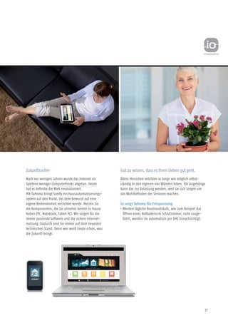 21
Gut zu wissen, dass es Ihren Lieben gut geht.
Ältere Menschen möchten so lange wie möglich selbst-
ständig in den eigenen vier Wänden leben. Für Angehörige
kann das zur Belastung werden, weil sie sich Sorgen um
das Wohlbefinden der Senioren machen.
So sorgt TaHoma für Entspannung
• Werden tägliche Routineabläufe, wie zum Beispiel das
Öffnen eines Rollladens im Schlafzimmer, nicht ausge-
führt, werden Sie automatisch per SMS benachrichtigt.
Zukunftssicher
Noch vor wenigen Jahren wurde das Internet als
Spielerei weniger Computerfreaks abgetan. Heute
hat es definitiv die Welt revolutioniert.
Mit TaHoma bringt Somfy ein Hausautomatisierungs-
system auf den Markt, bei dem bewusst auf eine
eigene Bedieneinheit verzichtet wurde. Nutzen Sie
die Komponenten, die Sie ohnehin bereits zu Hause
haben (PC, Notebook, Tablet PC). Wir sorgen für die
immer passende Software und die sichere Internet-
nutzung. Dadurch sind Sie immer auf dem neuesten
technischen Stand. Denn wer weiß heute schon, was
die Zukunft bringt.
 