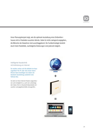 23
Unser Planungsbeispiel zeigt, wie die optimale Ausstattung eines Einfamilien-
hauses mit io-Produkten aussehen könnte. Dabei ist nichts zwingend vorgegeben,
die Wünsche der Bewohner sind ausschlaggebend. Die Funktechnologie besticht
durch hohe Flexibilität, nachträgliche Änderungen sind jederzeit möglich.
Intelligente Haustechnik
mit Anbindung ans Internet
Sie wollen online auf die Abläufe im Haus
zugreifen? Per PC oder mit einem Smart
Phone? Dann benötigen Sie neben der
Standard-Aus­statt­ung zusätzlich eine
TaHoma Box.
Sie wird an Ihren Internet-Router angeschlos-
sen und ermöglicht so, auch von unterwegs
den Status Ihrer io Haustechnikprodukte ein-
zusehen und gegeben­enfalls einzugreifen.
www
 