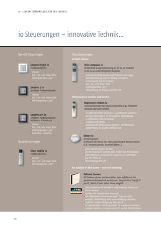 24
io Steuerungen – innovative Technik…
Vor-Ort-Steuerungen Haussteuerungen
Telis Composio io
Komfortable Gruppensteuerung für bis zu 40 Produkte
in bis zu 40 unterschiedlichen Gruppen
• Individuelle Namensgebung je Produkt und Gruppe
• Matrixdarstellung auf dem Display ermöglicht
Schnellzugriff auf die Gruppen
• Auf-, Ab- und Stopp-Taste
• Lieblingsposition „my“
• Rückmeldung im Display und über LED
Gruppen steuern
Smoove 1 io
Sensitiver Funkwandsender
• 1 Kanal
• Auf-, Ab- und Stopp-Taste
• Lieblingsposition „my“
Smoove Origin io
Funkwandsender
• 1 Kanal
• Auf-, Ab- und Stopp-Taste
• Lieblingsposition „my“
Smoove A/M io
Sensitiver Funkwandsender
(verfügbar ab 3. Quartal 2012)
• 1 Kanal
• Auf-, Ab- und Stopp-Taste
• Lieblingsposition „my“
• Auto/Manu-Funktion
Impresario Chronis io
Szenarienmanager zur Steuerung von bis zu 40 Produkten
manuell oder nach Uhrzeit
• 16 unterschiedliche Szenarien, 5 verschiedene Szenarien
pro Tag zeitgesteuert, 10 verschiedene Tagesabläufe,
4 verschiedene Wochenabläufe
• Funktion Auto / Manu
• Automatische Änderung der Sommer- und Winterzeit
• Rückmeldung im Display und über LED
Skitter io
Szenarienplayer
Ermöglicht den Abruf von zwei gespeicherten Wohn­szenarien
(z.B. morgens/abends, kommen/gehen…)
• Kann überall platziert werden
• Die Wohnszenarien werden ganz einfach am PC entworfen
• Übertragung der gespeicherten Szenarien per USB Kabel
auf den Skitter io
• Rückmeldung über LED
Wohnszenarien erstellen und abrufen
TaHoma Connect
Mit TaHoma steuert und kontrolliert man auf Wunsch die
gesamte io-Haustechnik per Internet. Der gesicherte Zugriff ist
per PC, Tablet PC oder Smart Phone möglich.
• Jedes Produkt kann manuell in eine beliebige Position ge-
bracht werden
• Position der Produkte wird angezeigt
• Mit integriertem Szenarienmanager. Szenarien sind
manuell, zeitabhängig oder sensorabhängig steuerbar.
• Einfache, intuitive Bedienung über den PC
• Ist zukunftssicher und kompatibel, da es mehrere Funktech-
nologien vereint: io-homecontrol, RTS und in Kürze EnOcean.
Das Zuhause im Blick haben – auch von unterwegs
Situo mobile io
Funkhandsender
• 1 Kanal
• Auf-, Ab- und Stopp-Taste
• Lieblingsposition „my“
Raumsteuerungen
io – ZUKUNFTSTECHNOLOGIE FÜR IHR ZUHAUSE
 