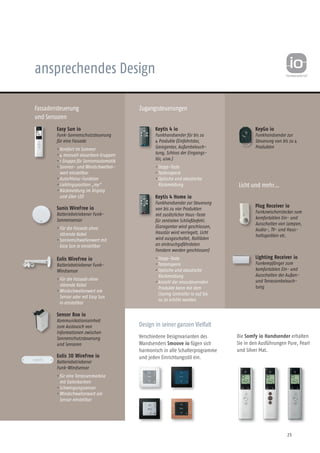 25
ansprechendes Design
Fassadensteuerung
und Sensoren
Zugangssteuerungen
Easy Sun io
Funk-Sonnenschutzsteuerung
für eine Fassade
• Komfort im Sommer
• 4 manuell steuerbare Gruppen
• 1 Gruppe für Sonnenautomatik
• Sonnen- und Windschwellen-
wert einstellbar
• Auto/Manu-Funktion
• Lieblingsposition „my“
• Rückmeldung im Display
und über LED
Sunis WireFree io
Batteriebetriebener Funk-
Sonnensensor
• Für die Fassade ohne
störende Kabel
• Sonnenschwellenwert mit
Easy Sun io einstellbar
Eolis WireFree io
Batteriebetriebener Funk-
Windsensor
• Für die Fassade ohne
störende Kabel
• Windschwellenwert am
Sensor oder mit Easy Sun
io einstellbar
KeyGo io
Funkhandsender zur
Steuerung von bis zu 4
Produkten
Keytis 4 io
Funkhandsender für bis zu
4 Produkte (Einfahrtstor,
Garagentor, Außenbeleuch-
tung, Schloss der Eingangs-
tür, usw.)
• Stopp-Taste
• Tastensperre
• Optische und akustische
Rückmeldung
Keytis 4 Home io
Funkhandsender zur Steuerung
von bis zu vier Produkten
mit zusätzlicher Haus-Taste
für zentralen Schließbefehl.
(Garagentor wird geschlossen,
Haustür wird verriegelt, Licht
wird ausgeschaltet, Rollläden
an einbruchgefähr­deten
Fen­stern werden geschlossen)
• Stopp-Taste
• Tastensperre
• Optische und akustische
Rückmeldung
• Anzahl der anzusteuernden
Produkte kann mit dem
Closing Controller io auf bis
zu 30 erhöht werden.
Design in seiner ganzen Vielfalt
Verschiedene Designvarianten des
Wandsenders Smoove io fügen sich
harmonisch in alle Schalterprogramme
und jeden Einrichtungsstil ein.
Sensor Box io
Kommunikationseinheit
zum Austausch von
Informationen zwischen
Sonnenschutzsteuerung
und Sensoren
Die Somfy io Handsender erhalten
Sie in den Ausführungen Pure, Pearl
und Silver Mat.
Eolis 3D WireFree io
Batteriebetriebener
Funk-Windsensor
• für eine Terrassenmarkise
mit Gelenkarmen
• Schwingungssensor
• Windschwellenwert am
Sensor einstellbar
Licht und mehr…
Plug Receiver io
Funkzwischenstecker zum
komfortablen Ein- und
Ausschalten von Lampen,
Audio-, TV- und Haus-
haltsgeräten etc.
Lighting Receiver io
Funkempfänger zum
komfortablen Ein- und
Ausschalten der Außen-
und Terrassenbeleuch-
tung
 