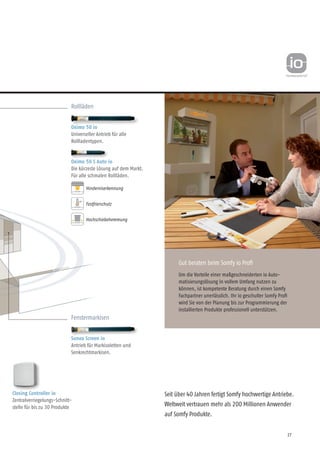 27
Seit über 40 Jahren fertigt Somfy hochwertige Antriebe.
Weltweit vertrauen mehr als 200 Millionen Anwender
auf Somfy Produkte.
Fenstermarkisen
Sunea Screen io
Antrieb für Markisoletten und
Senkrechtmarkisen.
Rollläden
Oximo 50 io
Universeller Antrieb für alle
Rollladentypen.
Oximo 50 S Auto io
Die kürzeste Lösung auf dem Markt.
Für alle schmalen Rollläden.
Festfrierschutz
Hochschiebehemmung
Hinderniserkennung
Gut beraten beim Somfy io Profi
Um die Vorteile einer maßgeschneiderten io Auto-
matisierungslösung in vollem Umfang nutzen zu
können, ist kompetente Beratung durch einen Somfy
Fachpartner unerlässlich. Ihr io geschulter Somfy Profi
wird Sie von der Planung bis zur Programmierung der
installierten Produkte professionell unterstützen.
Closing Controller io
Zentralverriegelungs-Schnitt-
stelle für bis zu 30 Produkte
 