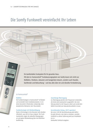 4
Die Somfy Funkwelt vereinfacht Ihr Leben
Ein komfortables Funksystem für Ihr gesamtes Haus.
Mit dem io-homecontrol®
Funksteuerungssystem von Somfy lassen sich nicht nur
Rollläden, Markisen, Jalousien und Garagentore steuern, sondern auch Haustür,
Dachfenster und Beleuchtung - und das alles über ein und dieselbe Fernbedienung.
io-homecontrol®
Drahtlos
Die Funktechnologie io-homecontrol®
ist flexibel
und vermeidet hohe Installationskosten. Es ist
keine besondere Infrastruktur notwendig: kein
kompliziertes Netzwerk, kein Steuerkabel.
Funktechnologie mit Rückbestätigung
Dank io Technologie ist der Benutzer stets darüber
informiert, was sich im Haus ereignet. Die Funk-
handsender zeigen die aktuellen Bewegungen
an und geben Rückmeldung über die fehlerfreie
Ausführung.
Zuverlässige Übertragung
Zur Übertragung werden drei Frequenzen verwendet,
die beste wird automatisch ausgewählt. Bei einer
Störung ändert io die Frequenz sofort und sendet den
Befehl innerhalb von Sekundenbruchteilen erneut.
Verschlüsselter Dialog, 100 % gesichert
Bei einer 128-Bit-Verschlüsselung wird defini-
tiv jeder Versuch, den Code zu knacken, vereitelt.
Zusätzlich zu dieser Codierung wird pro Installation
ein in-
dividueller Schlüssel vergeben.
io – ZUKUNFTSTECHNOLOGIE FÜR IHR ZUHAUSE
 