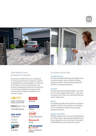 5
Starke Marken für einen
gemeinsamen Funkstandard
Renommierte Hersteller haben den Funkstandard
io-homecontrol®
gemeinsam entwickelt, er steht für
Leistungsfähigkeit und Zuverlässigkeit. Die Erfahrung
der Hersteller und ihre führende Stellung in den
einzelnen Marktsegmenten gibt Ihnen die Gewissheit,
sich beim Thema intelligente Haussteuerung mit
io-homecontrol®
richtig und zukunfts­sicher ent-
schieden zu haben.
Ihre Vorteile auf einen Blick
Energieeinsparung
Die umfassende Wärmedämmung von Rollläden kann
nur genutzt werden, wenn sie abends rechtzeitig
geschlossen werden. Die Automatisierung trägt also
erheblich zur Energie­einsparung bei.
Sicherheit
Mit Somfy automatisierte Rollläden öffnen und schlie-
ßen sich zu den programmierten Zeiten – auch wenn
Sie einmal nicht zu Hause sind. Potenzielle Einbrecher
werden abgeschreckt.
Komfort
Ein Knopfdruck genügt und die elektrisch betriebenen
Rollläden, Markisen oder Tore öffnen und schließen
sich. Per Zeitschaltuhr erfolgt die Steuerung sogar
komplett automatisch.
Optimales Raumklima
Rollläden bewegen sich je nach Sonneneinstrahlung in
die richtige Position, über automatisch geöffnete Dach-
fenster dringt frische Luft in die Zimmer. Sie genießen
ein Wohlfühlklima in den Räumen Ihres Hauses.
Dachfenster
Fenstergriffverriegelung
Heizung
Schließsysteme
Antriebs- und Steuerungs-
lös­ungen rund ums Haus
Beleuchtung
Belüftung
Fensteröffner
Heizungs-/Klimatechnik
Heizungs-/Klimatechnik
Belüftung
 