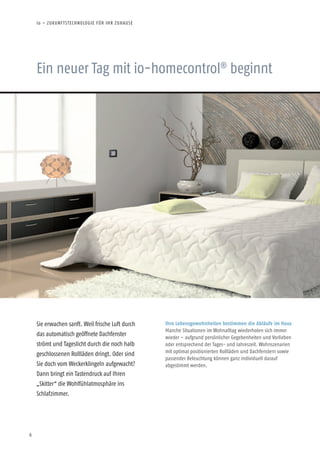 6
Ein neuer Tag mit io-homecontrol®
beginnt
Sie erwachen sanft. Weil frische Luft durch
das automatisch geöffnete Dachfenster
strömt und Tageslicht durch die noch halb
geschlossenen Rollläden dringt. Oder sind
Sie doch vom Weckerklingeln aufgewacht?
Dann bringt ein Tastendruck auf Ihren
„Skitter“ die Wohlfühlatmosphäre ins
Schlafzimmer.
Ihre Lebensgewohnheiten bestimmen die Abläufe im Haus
Manche Situationen im Wohnalltag wiederholen sich immer
wieder – aufgrund persönlicher Gegebenheiten und Vorlieben
oder entsprechend der Tages- und Jahres­zeit. Wohnszenarien
mit optimal positionierten Rollläden und Dachfenstern sowie
passender Beleuchtung können ganz indi­viduell darauf
abgestimmt werden.
io – ZUKUNFTSTECHNOLOGIE FÜR IHR ZUHAUSE
 