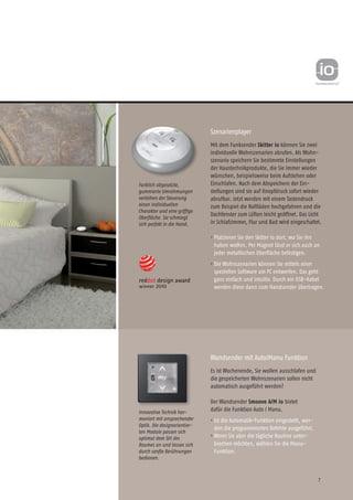 7
Szenarienplayer
Mit dem Funksender Skitter io können Sie zwei
individuelle Wohn­szenarien abrufen. Als Wohn­
szenario speichern Sie bestimmte Einstellungen
der Haustechnikprodukte, die Sie immer wieder
wünschen, beispielsweise beim Aufstehen oder
Einschlafen. Nach dem Abspeichern der Ein-
stellungen sind sie auf Knopfdruck sofort wieder
abrufbar. Jetzt werden mit einem Tastendruck
zum Beispiel die Rollläden hochgefahren und die
Dachfenster zum Lüften leicht geöffnet. Das Licht
in Schlafzimmer, Flur und Bad wird eingeschaltet.
• Platzieren Sie den Skitter io dort, wo Sie ihn
haben wollen. Per Magnet lässt er sich auch an
jeder metallischen Oberfläche befestigen.
• Die Wohnszenarien können Sie mittels einer
speziellen Software am PC entwerfen. Das geht
ganz einfach und intuitiv. Durch ein USB-Kabel
werden diese dann zum Handsender übertragen.
Wandsender mit Auto/Manu Funktion
Es ist Wochenende, Sie wollen ausschlafen und
die gespeicherten Wohnszenarien sollen nicht
automatisch ausgeführt werden?
Der Wandsender Smoove A/M io bietet
dafür die Funktion Auto / Manu.
• Ist die Automatik-Funktion eingestellt, wer-
den die programmierten Befehle ausgeführt.
• Wenn Sie aber die tägliche Routine unter-
brechen möchten, wählen Sie die Manu-
Funktion.
Farblich abgesetzte,
gum­mierte Umrahmungen
ver­leihen der Steuerung
einen individuellen
Charakter und eine griffige
Oberfläche. Sie schmiegt
sich perfekt in die Hand.
Innovative Tech­­nik har-
moniert mit ansprechender
Optik. Die designorientier-
ten Module passen sich
optimal dem Stil des
Raumes an und lassen sich
durch sanfte Berührungen
bedienen. 	
 