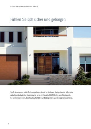 8
Fühlen Sie sich sicher und geborgen
Somfy Steuerungen mit io-Technologie lassen Sie nie im Unklaren. Die Handsender liefern eine
optische und akustische Rückmeldung, wenn ein Steuerbefehl fehlerfrei ausgeführt wurde.
Sie können sicher sein, dass Haustür, Rollläden und Garagentore zuverlässig geschlossen sind.
io – ZUKUNFTSTECHNOLOGIE FÜR IHR ZUHAUSE
 