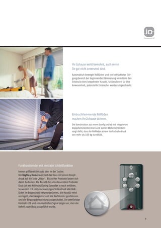 9
Ihr Zuhause wirkt bewohnt, auch wenn
Sie gar nicht anwesend sind.
Automatisch bewegte Rollläden und ein beleuchteter Ein-
gangsbereich bei beginnender Dämmerung vermitteln den
Eindruck eines bewohnten Hauses. So simulieren Sie Ihre
Anwesenheit, potenzielle Einbrecher werden abgeschreckt.
Einbruchhemmende Rollläden
machen Ihr Zuhause sicherer.
Die Kombination aus einem Somfy Antrieb mit integrierten
Doppelscheibenbremsen und starren Wellenverbindern
sorgt dafür, dass der Rollladen einem Hochschiebedruck
von mehr als 100 kg standhält.
Funkhandsender mit zentraler Schließfunktion
Immer griffbereit im Auto oder in der Tasche:
Der Keytis 4 Home io sichert das Haus mit einem Knopf-
druck auf die Taste „Haus“. Bis zu vier Produkte lassen sich
damit bedienen. Die Anzahl der anzusteuernden Produkte
lässt sich mit Hilfe des Closing Contoller io noch erhöhen.
So werden z.B. mit einem einzigen Tastendruck alle Roll-
läden im Erdgeschoss heruntergefahren, die Haustür wird
verriegelt, das Garagentor und die Dachfenster geschlossen
und die Eingangsbeleuchtung ausgeschaltet. Die zweifarbige
Kontroll-LED und ein akustisches Signal zeigen an, dass der
Befehl zuverlässig ausgeführt wurde.
 