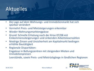 Aktuelles
• Die Lage auf dem Wohnungs- und Immobilienmarkt hat sich
spürbar verändert
• Vermehrt Preis- und Mietsteigerungen erkennbar
• Wieder Wohnungsmarktengpässe
• Grund: Schnelle Erholung nach der Krise 07/08 mit
Einkommenssteigerungen und sinkenden Arbeitslosenzahlen
• Niedrige Zinsen und Unsicherheit am Kapitalmarkt bedingen
erhöhte Bautätigkeit
• Regionale Disparitäten:
Engpässe in Ballungszentren mit steigenden Mieten und
Immobilienpreisen
Leerstände, sowie Preis- und Mietrückgänge in ländlichen Regionen
30.04.2014 Marco Roßbach 16
 