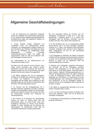 wohnen ist leben

        Allgemeine Geschäftsbedingungen

                                                                         .
         1. Mit der Verwendung des vorstehenden Angebotes                    Bei nicht rechtzeitiger Zahlung der Provision sind vom
         erkennt der Empfänger die nachstehenden Bedingungen                 Auftraggeber Verzugszinsen in Höhe von 5 % über dem
         an. Als Verwendung des Angebotes gilt beispielsweise die            Basiszinssatz , mindestens jedoch 9 % zu zahlen. Dem
         Kontaktaufnahme wegen des angebotenen Objektes mit                  Auftraggeber bleibt der Nachweis vorbehalten, dass ein
         uns oder dem Eigentümer.                                            Schaden nicht oder nicht in dieser Höhe entstanden ist.

         2. Unsere Angebote erfolgen freibleibend und                        6. Ist dem Empfänger das von uns nachgewiesene Objekt
         unverbindlich. Irrtum und Zwischenverkauf bleiben                   bereits bekannt, hat er uns dies unverzüglich, spätestens
         vorbehalten. Die objektbezogenen Angaben basieren auf               innerhalb von 5 Tagen, unter Beifügung eines Nachweises
         den Informationen des Verkäufers. Der Makler kann daher             mitzuteilen. Unterlässt er dies, erkennt er unsere Tätigkeit in
         nicht für die Richtigkeit und Vollständigkeit dieser                dieser Angelegenheit als eine für den Abschlussfall
         Objektangaben             einstehen.          Eventuelle            ursächliche Tätigkeit an.
         Schadensersatzansprüche gegen den Makler sind
         ausgeschlossen, sofern sie nicht auf vorsätzlichen oder             7. Der Auftraggeber ist verpflichtet, den Makler unverzüglich
         grob fahrlässigem Verhalten beruhen.                                schriftlich über den Abschluss des Hauptvertrages in Kenntnis
                                                                             zu setzen und die tatsächliche Höhe des Hauptvertrages in
         Die Verjährungsfrist für die        Geltendmachung       von        Kenntnis zu setzen und die tatsächliche Höhe des
         Schadensersatz beträgt 3 Jahre                                      Kaufpreises/Mietpreises mitzuteilen.

         Wir haben auch dann Anspruch auf eine Provision, wenn               8. Sämtliche dem Auftraggeber mitgeteilten Informationen
         infolge unserer Vermittlung oder aufgrund unseres                   sind vertraulich und für den Auftraggeber persönlich
         Nachweises zunächst eine Anmietung oder Pacht des                   bestimmt. Dem Auftraggeber ist es nicht erlaubt, diese
         Objektes vollzogen wird. Die für die Anmietung oder Pacht           Informationen an Dritte weiterzugeben. Andernfalls haftet er
         gezahlte Provision wird in diesem Fall angerechnet.                 neben weiteren möglichen Schadensersatzansprüchen, im
                                                                             Falle des Vertragsabschlusses durch den Dritten mindestens
         3. Der Makler verpflichtet sich, die ihm übertragenen               in Höhe der entgangenen Provision. Sollte aufgrund der
         Aufträge mit der Sorgfalt eines ordentlichen Unternehmers           Weitergabe der Informationen ein Hauptvertrag mit einem
         zu erfüllen und fachgerecht zu bearbeiten. Der                      Familienangehörigen, einer verbundenen Gesellschaft oder
         Auftraggeber teilt dem Makler seine Vorstellung von dem             einer Gesellschaft, an der der Auftraggeber beteiligt ist,
         gesuchten Objekt mit und informiert ihn entsprechend, falls         zustande kommen, ist der Auftraggeber weiter verpflichtet, die
         der Makler nicht weiter tätig werden braucht.                       Provision zu zahlen.

         4. An Provision sind bei Vertragsabschluss die in                   9. Der Makler ist uneingeschränkt berechtigt auch für den
         jeweiligen Angeboten aufgeführten Courtage zu bezahlen;             anderen Vertragsteil tätig zu werden.
         mangels einer ausdrücklichen Angabe zur Provisionshöhe
         gilt stets die ortsübliche Provision als vereinbart. Die Höhe       10. Wir, die Firma All-Terraring Exklusive Immobilien (IVD)
         der Bruttocourtage unterliegt einer Anpassung die                   sowie deren Mitarbeiter, haften nicht für die Bonität der
         Steuersatzänderung.                                                 vermittelten Vertragspartei.

         5. Die Provision ist mit Abschluss des Hauptvertrages               11. Erfüllungsort und Gerichtsstand bei Maklerverträgen mit
         verdient und sofort zur Zahlung fällig. Wird der                    Kaufleuten ist München.
         wirtschaftliche Zweck auf andere Weise, etwa durch
         Ersteigerung, Schenkung o.ä. erreicht, ist die Provision
         ebenfalls zu zahlen. Dasselbe gilt bei Abschluss des
         Hauptvertrages mit abweichendem Inhalt, falls die
         wirtschaftliche Identität des Vertrages gewahrt bleibt.




ALL-TERRARING I Maximilianstraße 31 I 80539 München I Telefon 089/24 20 70 90 I Telefax 089/22 43 17 I www.all-terraring.de
 