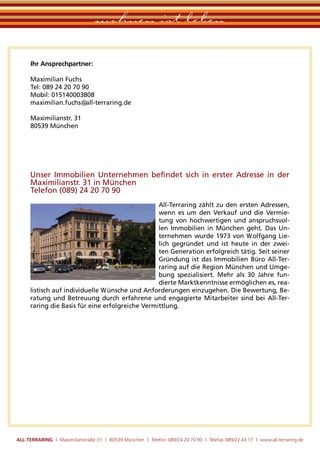 wohnen ist leben

      Ihr Ansprechpartner:

      Maximilian Fuchs
      Tel: 089 24 20 70 90
      Mobil: 015140003808
      maximilian.fuchs@all-terraring.de

      Maximilianstr. 31
      80539 München




      Unser Immobilien Unternehmen beﬁndet sich in erster Adresse in der
      Maximilianstr. 31 in München
      Telefon (089) 24 20 70 90
                                                  All-Terraring zählt zu den ersten Adressen,
                                                  wenn es um den Verkauf und die Vermie-
                                                  tung von hochwertigen und anspruchsvol-
                                                  len Immobilien in München geht. Das Un-
                                                  ternehmen wurde 1973 von Wolfgang Lie-
                                                  lich gegründet und ist heute in der zwei-
                                                  ten Generation erfolgreich tätig. Seit seiner
                                                  Gründung ist das Immobilien Büro All-Ter-
                                                  raring auf die Region München und Umge-
                                                  bung spezialisiert. Mehr als 30 Jahre fun-
                                                  dierte Marktkenntnisse ermöglichen es, rea-
      listisch auf individuelle Wünsche und Anforderungen einzugehen. Die Bewertung, Be-
      ratung und Betreuung durch erfahrene und engagierte Mitarbeiter sind bei All-Ter-
      raring die Basis für eine erfolgreiche Vermittlung.




ALL-TERRARING I Maximilianstraße 31 I 80539 München I Telefon 089/24 20 70 90 I Telefax 089/22 43 17 I www.all-terraring.de
 