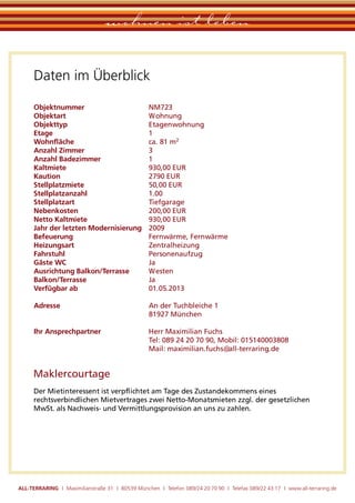 wohnen ist leben

      Daten im Überblick

      Objektnummer                                NM723
      Objektart                                   Wohnung
      Objekttyp                                   Etagenwohnung
      Etage                                       1
      Wohnﬂäche                                   ca. 81 m2
      Anzahl Zimmer                               3
      Anzahl Badezimmer                           1
      Kaltmiete                                   930,00 EUR
      Kaution                                     2790 EUR
      Stellplatzmiete                             50,00 EUR
      Stellplatzanzahl                            1.00
      Stellplatzart                               Tiefgarage
      Nebenkosten                                 200,00 EUR
      Netto Kaltmiete                             930,00 EUR
      Jahr der letzten Modernisierung             2009
      Befeuerung                                  Fernwärme, Fernwärme
      Heizungsart                                 Zentralheizung
      Fahrstuhl                                   Personenaufzug
      Gäste WC                                    Ja
      Ausrichtung Balkon/Terrasse                 Westen
      Balkon/Terrasse                             Ja
      Verfügbar ab                                01.05.2013

      Adresse                                     An der Tuchbleiche 1
                                                  81927 München

      Ihr Ansprechpartner                         Herr Maximilian Fuchs
                                                  Tel: 089 24 20 70 90, Mobil: 015140003808
                                                  Mail: maximilian.fuchs@all-terraring.de


      Maklercourtage
      Der Mietinteressent ist verpﬂichtet am Tage des Zustandekommens eines
      rechtsverbindlichen Mietvertrages zwei Netto-Monatsmieten zzgl. der gesetzlichen
      MwSt. als Nachweis- und Vermittlungsprovision an uns zu zahlen.




ALL-TERRARING I Maximilianstraße 31 I 80539 München I Telefon 089/24 20 70 90 I Telefax 089/22 43 17 I www.all-terraring.de
 