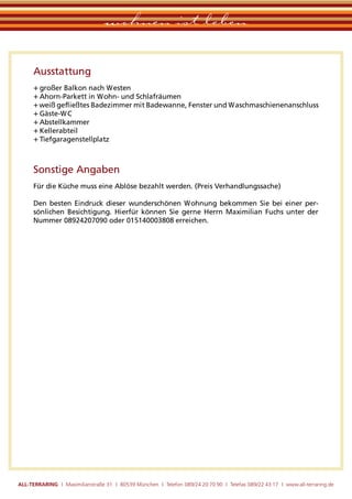 wohnen ist leben

      Ausstattung
      + großer Balkon nach Westen
      + Ahorn-Parkett in Wohn- und Schlafräumen
      + weiß geﬂießtes Badezimmer mit Badewanne, Fenster und Waschmaschienenanschluss
      + Gäste-WC
      + Abstellkammer
      + Kellerabteil
      + Tiefgaragenstellplatz



      Sonstige Angaben
      Für die Küche muss eine Ablöse bezahlt werden. (Preis Verhandlungssache)

      Den besten Eindruck dieser wunderschönen Wohnung bekommen Sie bei einer per-
      sönlichen Besichtigung. Hierfür können Sie gerne Herrn Maximilian Fuchs unter der
      Nummer 08924207090 oder 015140003808 erreichen.




ALL-TERRARING I Maximilianstraße 31 I 80539 München I Telefon 089/24 20 70 90 I Telefax 089/22 43 17 I www.all-terraring.de
 