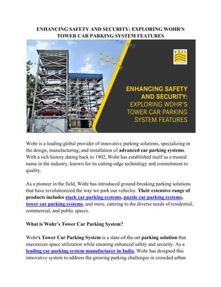 ENHANCING SAFETY AND SECURITY: EXPLORING WOHR'S
TOWER CAR PARKING SYSTEM FEATURES
Wohr is a leading global provider of innovative parking solutions, specializing in
the design, manufacturing, and installation of advanced car parking systems.
With a rich history dating back to 1902, Wohr has established itself as a trusted
name in the industry, known for its cutting-edge technology and commitment to
quality.
As a pioneer in the field, Wohr has introduced ground-breaking parking solutions
that have revolutionized the way we park our vehicles. Their extensive range of
products includes stack car parking systems, puzzle car parking systems,
tower car parking systems, and more, catering to the diverse needs of residential,
commercial, and public spaces.
What is Wohr’s Tower Car Parking System?
Wohr's Tower Car Parking System is a state-of-the-art parking solution that
maximizes space utilization while ensuring enhanced safety and security. As a
leading car parking system manufacturer in India, Wohr has designed this
innovative system to address the growing parking challenges in crowded urban
 