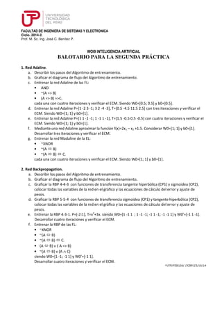 FACULTAD DE INGENIERA DE SISTEMAS Y ELECTRONICA 
Ciclo. 2014-2. 
Prof. M. Sc. Ing. José C. Benítez P. 
WOI9 INTELIGENCIA ARTIFICIAL 
BALOTARIO PARA LA SEGUNDA PRÁCTICA 
1. Red Adaline. 
a. Describir los pasos del Algoritmo de entrenamiento. 
b. Graficar el diagrama de flujo del Algoritmo de entrenamiento. 
c. Entrenar la red Adaline de las FL: 
• AND 
• ~(A => B) 
• (A => B) =>C. 
cada una con cuatro iteraciones y verificar el ECM. Siendo W0=[0.5; 0.5] y b0=[0.5]. 
d. Entrenar la red Adaline P=[1 -2 3 -1; 3 2 -4 -3], T=[0.5 -4.5 11.5 2.5] con tres iteraciones y verificar el 
ECM. Siendo W0=[1; 1] y b0=[1]. 
e. Entrenar la red Adaline P=[1 1 -1 -1; 1 -1 1 -1], T=[1.5 -0.5 0.5 -0.5] con cuatro iteraciones y verificar el 
ECM. Siendo W0=[1; 1] y b0=[1]. 
f. Mediante una red Adaline aproximar la función f(x)=2x1 – x2 +1.5. Considerar W0=[1; 1] y b0=[1]. 
Desarrollar tres iteraciones y verificar el ECM. 
g. Entrenar la red Madaline de la EL: 
• ~XNOR 
• ~(A  B) 
• ~(A  B)  C. 
cada una con cuatro iteraciones y verificar el ECM. Siendo W0=[1; 1] y b0=[1]. 
2. Red Backpropagation. 
a. Describir los pasos del Algoritmo de entrenamiento. 
b. Graficar el diagrama de flujo del Algoritmo de entrenamiento. 
c. Graficar la RBP 4-4-3 con funciones de transferencia tangente hiperbólica (CP1) y sigmoidea (CP2), 
colocar todas las variables de la red en el gráfico y las ecuaciones de cálculo del error y ajuste de 
pesos. 
d. Graficar la RBP 5-5-4 con funciones de transferencia sigmoidea (CP1) y tangente hiperbólica (CP2), 
colocar todas las variables de la red en el gráfico y las ecuaciones de cálculo del error y ajuste de 
pesos. 
e. Entrenar la RBP 4-3-1. P=[-2:1], T=x2+3x. siendo W0=[1 -1 1 ; 1 -1 -1; -1 1 -1; -1 -1 1] y W0’=[-1 1 -1]. 
Desarrollar cuatro iteraciones y verificar el ECM. 
f. Entrenar la RBP de las FL: 
• ~XNOR 
• ~(A  B) 
• ~(A  B)  C. 
• (A  B) v ( A = B) 
• ~(A  B) v (A Ù C) 
siendo W0=[1 -1; -1 1] y W0’=[-1 1]. 
Desarrollar cuatro iteraciones y verificar el ECM. 
*UTP/FISE/IA/ /JCBP/23/10/14 
