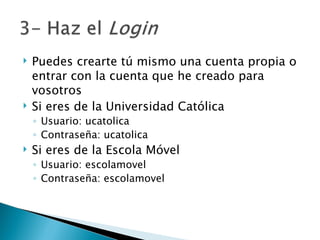 Puedes crearte tú mismo una cuenta propia o entrar con la cuenta que he creado para vosotros  Si eres de la Universidad Católica Usuario: ucatolica Contraseña: ucatolica Si eres de la Escola Móvel Usuario: escolamovel Contraseña: escolamovel 