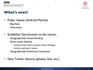 Public release (Android Market) Bug fixes Awareness Scalability! Geo-location to the rescue.. Geographically limited flooding Smart tweet delivery Contact Graph based routing for Direct Messages Interest matching for tweets Geographically limited key revocation New Twitter features (photos, lists, etc.) What’s next? [email_address] 
