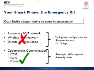 Your Smart Phone, the Emergency Kit Temporary GSM network Wireless mesh network Satellite communication Opportunistic Communication DTN2 Haggle PodNet [email_address] ✗ ✓ Goal: Enable disaster victims to tweet instantaneously Deployment, configuration, etc. Requires experts > 1-2 days No expert skills required Instantly ready 
