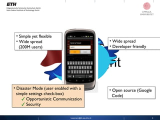 [email_address] Twimight Simple yet flexible Wide spread    (200M users) Wide spread  Developer friendly Disaster Mode (user enabled with a    simple settings check-box) ✓   Opportunistic Communication ✓ Security  Open source (Google    Code) 