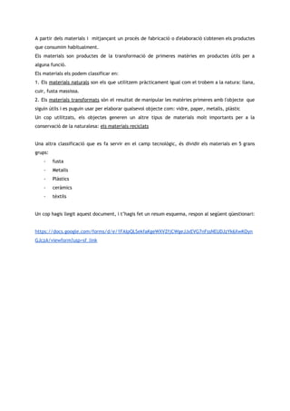 A partir dels materials i mitjançant un procés de fabricació o d'elaboració s'obtenen els productes                             
que consumim habitualment.  
Els materials son productes de la transformació de primeres matèries en productes útils per a                             
alguna funció. 
Els materials els podem classificar en: 
1. Els materials naturals son els que utilitzem pràcticament igual com el trobem a la natura: llana,                                 
cuir, fusta massissa. 
2. Els materials transformats són el resultat de manipular les matèries primeres amb l'objecte que                             
siguin útils i es puguin usar per elaborar qualsevol objecte com: vidre, paper, metalls, plàstic 
Un cop utilitzats, els objectes generen un altre tipus de materials molt importants per a la                               
conservació de la naturalesa: els materials reciclats 
 
Una altra classificació que es fa servir en el camp tecnològic, és dividir els materials en 5 grans                                   
grups: 
- fusta 
- Metalls 
- Plàstics 
- ceràmics 
- tèxtils 
 
Un cop hagis llegit aquest document, i t’hagis fet un resum esquema, respon al següent qüestionari: 
 
https://docs.google.com/forms/d/e/1FAIpQLSekfaKgeWXVZfjCWgeJJxEVG7nFssNEUDJzYk6XwKOyn
GJczA/viewform?usp=sf_link 
 
 
 