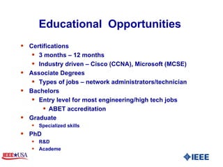 Educational  Opportunities  Certifications 3 months – 12 months  Industry driven – Cisco (CCNA), Microsoft (MCSE) Associate Degrees Types of jobs – network administrators/technician Bachelors Entry level for most engineering/high tech jobs ABET accreditation Graduate Specialized skills PhD R&D Academe 