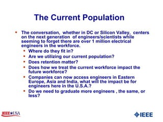 The Current Population  The conversation,  whether in DC or Silicon Valley,  centers on the next generation  of engineers/scientists while seeming to forget there are over 1 million electrical engineers in the workforce. Where do they fit in? Are we utilizing our current population? Does retention matter? Does how we treat the current workforce impact the future workforce? Companies can now access engineers in Eastern Europe, Asia and India, what will the impact be for engineers here in the U.S.A.?  Do we need to graduate more engineers , the same, or less?   