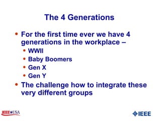 The 4 Generations  For the first time ever we have 4 generations in the workplace – WWII Baby Boomers Gen X Gen Y The challenge how to integrate these very different groups  