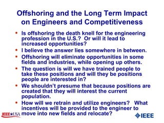 Offshoring and the Long Term Impact on Engineers and Competitiveness Is offshoring the death knell for the engineering  profession in the U.S.?  Or will it lead to increased opportunities?  I believe the answer lies somewhere in between.  Offshoring will eliminate opportunities in some fields and industries, while opening up others.  The question is will we have trained people to take these positions and will they be positions people are interested in?  We shouldn’t presume that because positions are created that they will interest the current population.  How will we retrain and utilize engineers?  What incentives will be provided to the engineer to move into new fields and relocate?  