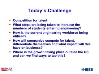Today’s Challenge Competition for talent  What steps are being taken to increase the numbers of students entering engineering? How is the current engineering workforce being utilized?  How will companies compete for talent, differentiate themselves and what impact will this have on business?  Where is the growth taking place outside the US and can we find ways to tap this?  