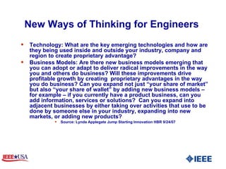New Ways of Thinking for Engineers  Technology: What are the key emerging technologies and how are they being used inside and outside your industry, company and region to create proprietary advantage? Business Models: Are there new business models emerging that you can adopt or adapt to deliver radical improvements in the way you and others do business? Will these improvements drive profitable growth by creating  proprietary advantages in the way you do business? Can you expand not just “your share of market” but also “your share of wallet” by adding new business models – for example – if you currently have a product business, can you add information, services or solutions?  Can you expand into adjacent businesses by either taking over activities that use to be done by someone else in your industry, expanding into new markets, or adding new products?  Source: Lynda Applegate Jump Starting Innovation HBR 9/24/07 