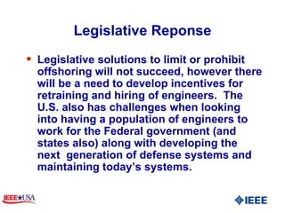 Legislative Reponse Legislative solutions to limit or prohibit offshoring will not succeed, however there will be a need to develop incentives for retraining and hiring of engineers.  The U.S. also has challenges when looking into having a population of engineers to work for the Federal government (and states also) along with developing the next  generation of defense systems and maintaining today’s systems.  