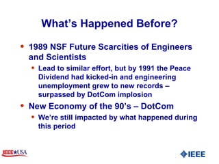What’s Happened Before? 1989 NSF Future Scarcities of Engineers and Scientists  Lead to similar effort, but by 1991 the Peace Dividend had kicked-in and engineering unemployment grew to new records – surpassed by DotCom implosion New Economy of the 90’s – DotCom We’re still impacted by what happened during this period 