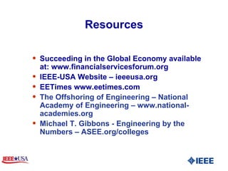 Resources Succeeding in the Global Economy available at: www.financialservicesforum.org IEEE-USA Website – ieeeusa.org EETimes www.eetimes.com The Offshoring of Engineering – National Academy of Engineering – www.national-academies.org  Michael T. Gibbons - Engineering by the Numbers – ASEE.org/colleges 
