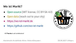 Wo ist Markt?
● Open source (MIT license, CC BY-SA 4.0)
● Open data (reach out to your city)
● https://wo-ist-markt.de
● https://github.com/wo-ist-markt
05.04.2021 | @tbsprs
#woistmarkt #codeforde #divoc #reboot2respawn
<3 Thanks to all contributors!
 