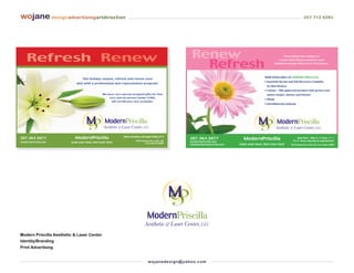 wojane designadvertisingartdirection                                                                                                                                                     207 712 6283




    Refresh Renew                                                                                             Renew                                                    Providing the latest in



                                                                                                                Refresh
                                                                                                                                                                    Laser Skin Rejuvenation and
                                                                                                                                                                  Medical Grade Skin Care Products.




                                                                                                                                                        NOW AVAILABLE AT MODERN PRISCILLA:
                                 This holiday season, refresh and renew your
                                                                                                                                                        • Essential Serum and TNS Recovery Complex
                            skin with a professional skin rejuvenation program.
                                                                                                                                                          by Skin Medica
                                                                                                                                                        • Latisse - FDA approved product that grows your
                                               We have very special wrapped gifts for that                                                                lashes longer, darker and thicker.
                                                   very special person [under $100].
                                                                                                                                                        • Obagi
                                                      Gift Certificates also available.
                                                                                                                                                        • bareMinerals makeup




                                                               Open monday through friday 8-5
207.363.5077               ModernPriscilla                                                                   207.363.5077                 ModernPriscilla                          Open Mon. - Wed. 9 – 5, Thurs. 11– 7
                                                                         529 US Route One, Suite 102         modernpriscilla.net                                              Fri. 9 – Noon, Saturday by appointment
modernpriscilla.net      look your best, feel your best                           York, Maine 03909
                                                                                                             info@modernpriscilla.net   look your best, feel your best      529 US Route One, Suite 102, York, Maine 03909




Modern Priscilla Aesthetic & Laser Center
Identity/Branding
Print Advertising


                                                                                    wo j an ed es i g n @ yah o o. co m
 