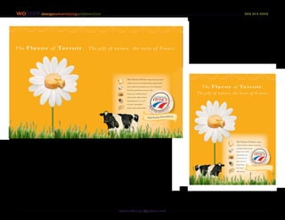 wojane designadvertisingartdirection                                                                                                                                       207 712 6283




The Flavor of Terroir .                     The gift of nature, the taste of France.



                                                                                                                                        everyday EXTRAORDINAIRE!




                                                               The Cheeses of France. Eugait dolorem iriurem
                                                               vullame tuercip sust rud dipisl dolesse quipit ad dion

                                                               ulam zzrillut atum doluptatum ver sisl ut irillaorpero.
                                                                                                                                  The Flavor of Terroir .
                                                               Uscil lan eugait dolorem iriurem vulla

                                                               tuercip sust rud dipisl dolesse                                  The gift of nature, the taste of France.
                                                               quipit ad dion ullam zzrillut a

                                                               tum.doluptat.um ver ut iril

                                                               lao rpero. sustrud dipisl

                                                               dolesse quipit ad dion ullam




                                                                                                 Make Everday Extraordinaire!




                                                                                                                                                            The Cheeses of France. Eugait
                                                                                                                                                            dolorem iriurem vullame tuercip sust

                                                                                                                                                            rud dipisl dolesse quipit

                                                                                                                                                            ad dion lam zzrillut

                                                                                                                                                            atum doluptatum

                                                                                                                                                            er sisl ut iril laor

                                                                                                                                                            pero. Uscil lan

                                                                                                                                                            eugait dolor

                                                                                                                                                            em iriurem

                                                                                                                                                            vulla tuercip.




The Cheeses of France
Print Advertising Concept #2, 2 page spread and 1 page
Pitch #2, Comprehensive 2
                                                         wo j an ed es i g n @ yah o o. co m
 