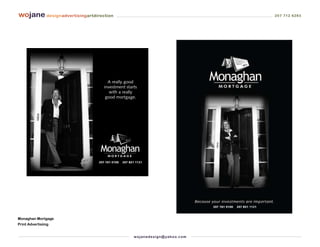 wojane designadvertisingartdirection                                                                                   207 712 6283




                                   A really good
                                 investment starts
                                    with a really
                                  good mortgage.




                              207 761 0100   207 831 1121




                                                                                         207 761 0100   207 831 1121



Monaghan Mortgage
Print Advertisiing


                                                   wo j an ed es i g n @ yah o o. co m
 