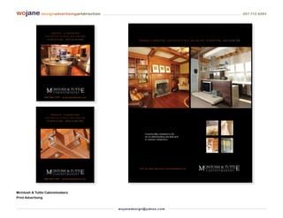 wojane designadvertisingartdirection                                                                                                                                                      207 712 6283




                          DESIGN      CABINETRY
                    A R C H I T E C T U R A L M I L LW O R K
                      FURNITURE         M E TA LW O R K
                                                                               D E S I G N CA B I N E T RY A R C H I T E C T U R A L M I L LW O R K F U R N I T U R E   M E TA LW O R K




                    800.940.1395     mcintoshandtuttle.com




                         DESIGN       CABINETRY
                    A R C H I T E C T U R A L M I L LW O R K
                      FURNITURE         M E TA LW O R K




                                                                                    A partnership committed to the
                                                                                    art of cabinetmaking and dedicated
                                                                                    to customer satisfaction.




                                                                               View our online showroom at mcintoshandtuttle.com




                    800.940.1395    mcintoshandtuttle.com




McIntosh & Tuttle Cabinetmakers
Print Advertising


                                                               wo j an ed es i g n @ yah o o. co m
 