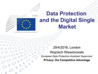 Data Protection
and the Digital Single
Market
29/4/2016, London
Wojciech Wiewiórowski
European Data Protection Assistant Supervisor
Privacy: the Competitive Advantage
 