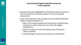 Functioning of legal protection measures
in EU countries
• Remedies Directives (89/665/EC and 92/13/EC) did not intend to
fully harmonise the remedies systems in the area of public
procurement
• under those directives, the remedies to be provided by Member
States included the powers to:
take, at the earliest opportunity and by way of interlocutory
procedures, interim measures to correct the alleged
infringement
either set aside or ensure the setting aside of decisions
taken unlawfully
award damages to persons harmed by an infringement
3
 