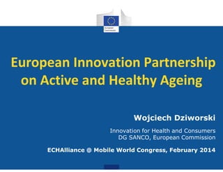 European Innovation Partnership
on Active and Healthy Ageing
Wojciech Dziworski
Innovation for Health and Consumers
DG SANCO, European Commission
ECHAlliance @ Mobile World Congress, February 2014
 