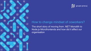 How to change mindset of coworkers?
The short story of moving from .NET Monolith to
Node.js Microfrontends and how did it affect our
organisation
 
