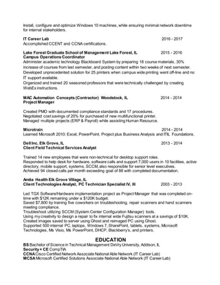 Install, configure and optimize Windows 10 machines, while ensuring minimal network downtime
for internal stakeholders.
IT Career Lab 2016 - 2017
Accomplished CCENT and CCNA certifications.
Lake Forest Graduate School of Management Lake Forest, IL 2015 - 2016
Campus Operations Coordinator
Administer academic technology Blackboard System by preparing 18 course materials, 30%
increase of courses from last semester, and posting content within two weeks of next semester.
Developed unprecedented solution for 25 printers when campus wide printing went off-line and no
IT support available.
Organized and trained 20 seasoned professors that were technically challenged by creating
WebEx instructions.
MAC Automation Concepts (Contractor) Woodstock, IL 2014 - 2014
Project Manager
Created PMO with documented compliance standards and 17 procedures.
Negotiated cost savings of 20% for purchased of new multifunctional printer.
Managed multiple projects (ERP & Payroll) while assisting Human Resource.
Microtrain 2014 - 2014
Learned Microsoft 2010: Excel, PowerPoint, Project plus Business Analysis and ITIL Foundations.
Dell Inc. Elk Grove, IL 2013 - 2014
Client Field Technical Services Analyst
Trained 14 new employees that were non-technical for desktop support roles.
Responded to help desk for hardware, software calls and support 7,000 users in 10 facilities, active
directory, mobile support, systems, SCCM, also responsible for senior level executives.
Achieved 94 closed calls per month exceeding goal of 88 with completed documentation.
Amita Health Elk Grove Village, IL
Client Technologies Analyst, PC Technician Specialist IV, III 2003 - 2013
Led TGX Software/Hardware implementation project as Project Manager that was completed on-
time with $12K remaining under a $120K budget.
Saved $7,800 by training five coworkers on troubleshooting, repair scanners and hand scanners
meeting compliance.
Troubleshoot utilizing SCCM (System Center Configuration Manager) tools.
Using my creativity to design a repair to fix internal wide Fujitsu scanners at a savings of $10K.
Created images saved to server using Ghost and reimaged PC using Ghost.
Supported 500 internal PC, laptops, Windows 7, SharePoint, tablets, systems, Microsoft
Technologies, Ms Visio, Ms PowerPoint, DHCP, Blackberry’s, and printers.
EDUCATION
BS Bachelor of Science in Technical Management DeVry University, Addison, IL
Security+ CE CompTIA
CCNACisco Certified Network Associate National Able Network (IT Career Lab)
MCSA Microsoft Certified Solutions Associate National Able Network (IT Career Lab)
 