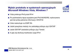 Wybór protokołu w systemach operacyjnych
Microsoft Windows Vista, Windows 7
  Vista preferuje IPv6 przed IPv4
  Po podniesieniu łącza wysyłane jest IPv6 NA/NS/RS, wykonywana
jest też próba pobrania informacji z DHCPv6
  Vista nasłuchuje na ICMP RA
  Jeżeli powyższe metody nie zadziałają próbuje użyć ISATAP
  Jeżeli ISATAP zawiedzie próbuje użyć Teredo
  A gdy się skończą możliwości użyje IPv4
16
 