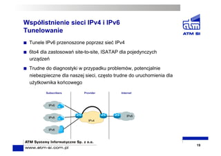 Współistnienie sieci IPv4 i IPv6
Tunelowanie
  Tunele IPv6 przenoszone poprzez sieć IPv4
  6to4 dla zastosowań site-to-site, ISATAP dla pojedynczych
urządzeń
  Trudne do diagnostyki w przypadku problemów, potencjalnie
niebezpieczne dla naszej sieci, często trudne do uruchomienia dla
użytkownika końcowego
19
IPv6
IPv6
IPv6
IPv4
Subscribers Provider Internet
IPv6
 