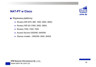 NAT-PT w Cisco
  Wspierane platformy:
  Routery ISR (870, 880, 1800, 2800, 3800)
  Routery ISR G2 (1900, 2900, 3900)
  Routery 7200, 7400, 7500
  Access Servers 5350XM, 5400XM
  Starsze modele – 2600XM, 3640, 3640A
23
 