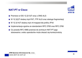 NAT-PT w Cisco
  Premiera w IOS 12.2(13)T wraz z DNS ALG
  W 12.3(2)T dodany tryb PAT, FTP ALG oraz obsługa fragmentacji
  W 12.3(14)T dodany tryb v4-mapped dla prefixu IPv6
  Implementacja zgodna ze standardami RFC 2765 oraz RFC 2766
  Co prawda RFC 4966 przenosi do archiwum NAT-PT jego
stosowanie u wielu operatorów może okazać się koniecznością
24
 
