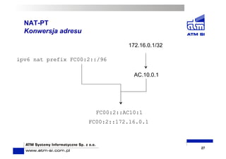 NAT-PT
Konwersja adresu
27
172.16.0.1/32
AC.10.0.1
ipv6 nat prefix FC00:2::/96
FC00:2::AC10:1
FC00:2::172.16.0.1
 