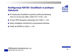 Konfiguracja NAT64 i DualStack w praktyce
Założenia
  W naszej sieci DualStack używamy publicznej adresacji
220.0.0.0/24 oraz 2001:1A68:FFFF:FFFB::/64	
  
  W sieci IPv6 stosujemy adresację ULA FC00:1::/64	
  
  Mamy działające mechanizmy przyznawania adresów
  Prefix do NAT64 to FC00:2::/96	
  
34
 