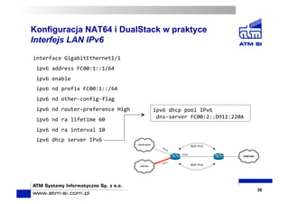 Konfiguracja NAT64 i DualStack w praktyce
Interfejs LAN IPv6
36
interface	
  GigabitEthernet1/1	
  
	
  ipv6	
  address	
  FC00:1::1/64	
  
	
  ipv6	
  enable	
  
	
  ipv6	
  nd	
  prefix	
  FC00:1::/64	
  
	
  ipv6	
  nd	
  other-­‐config-­‐flag	
  
	
  ipv6	
  nd	
  router-­‐preference	
  High	
  
	
  ipv6	
  nd	
  ra	
  lifetime	
  60	
  
	
  ipv6	
  nd	
  ra	
  interval	
  10	
  
	
  ipv6	
  dhcp	
  server	
  IPv6	
  
ipv6	
  dhcp	
  pool	
  IPv6	
  
	
  dns-­‐server	
  FC00:2::D911:220A	
  
 